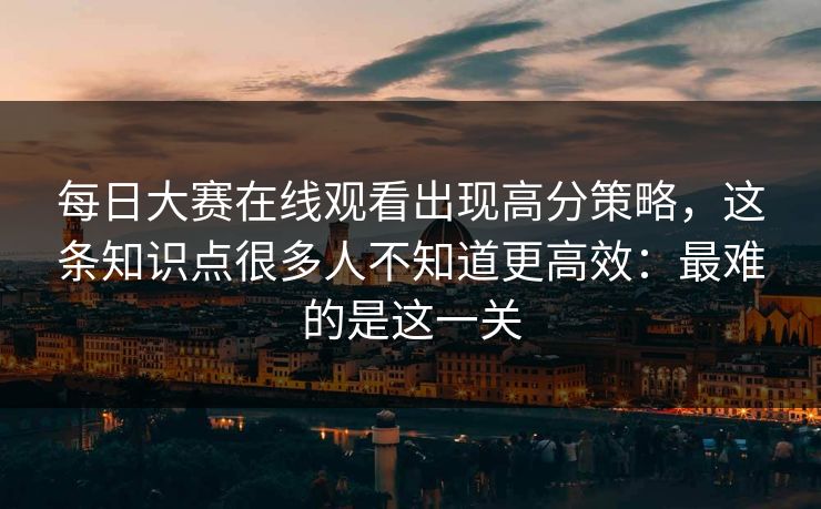 每日大赛在线观看出现高分策略，这条知识点很多人不知道更高效：最难的是这一关