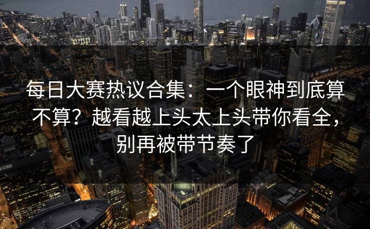 每日大赛热议合集：一个眼神到底算不算？越看越上头太上头带你看全，别再被带节奏了
