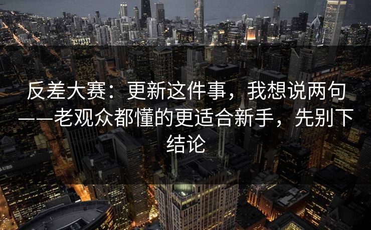 反差大赛：更新这件事，我想说两句——老观众都懂的更适合新手，先别下结论