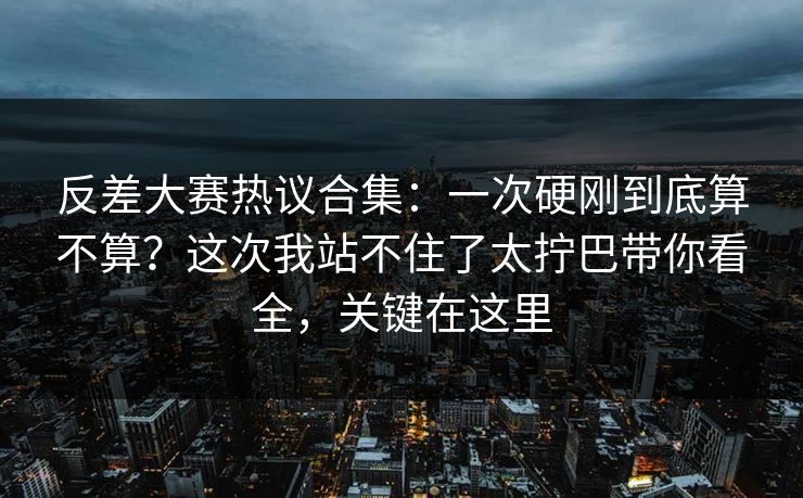 反差大赛热议合集：一次硬刚到底算不算？这次我站不住了太拧巴带你看全，关键在这里