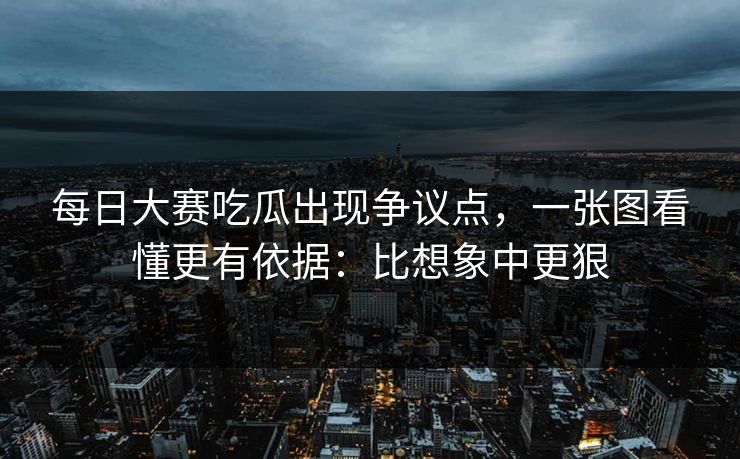 每日大赛吃瓜出现争议点，一张图看懂更有依据：比想象中更狠