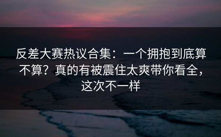 反差大赛热议合集：一个拥抱到底算不算？真的有被震住太爽带你看全，这次不一样