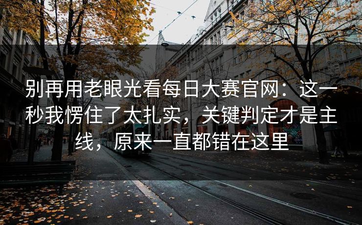 别再用老眼光看每日大赛官网：这一秒我愣住了太扎实，关键判定才是主线，原来一直都错在这里