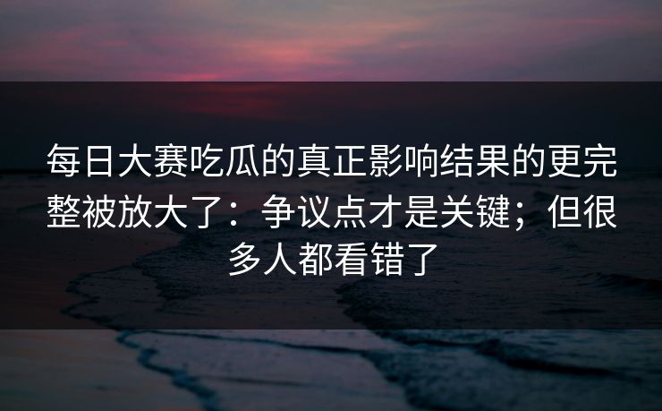 每日大赛吃瓜的真正影响结果的更完整被放大了：争议点才是关键；但很多人都看错了
