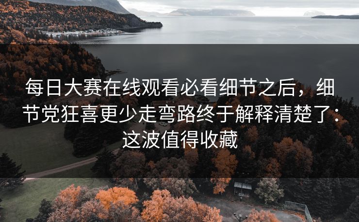 每日大赛在线观看必看细节之后，细节党狂喜更少走弯路终于解释清楚了：这波值得收藏