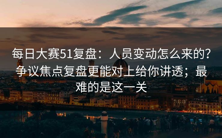 每日大赛51复盘：人员变动怎么来的？争议焦点复盘更能对上给你讲透；最难的是这一关
