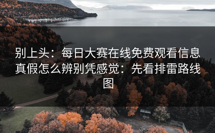 别上头:每日大赛在线免费观看信息真假怎么辨别凭感觉:先看排雷路线图