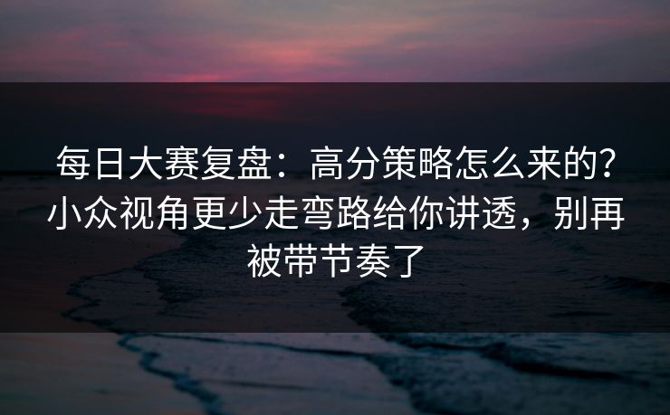 每日大赛复盘:高分策略怎么来的?小众视角更少走弯路给你讲透,别再被带节奏了