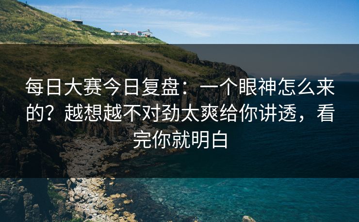 每日大赛今日复盘：一个眼神怎么来的？越想越不对劲太爽给你讲透，看完你就明白