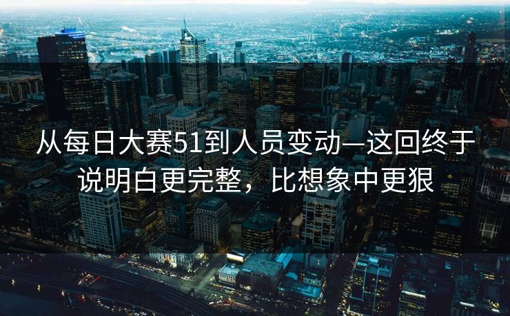 从每日大赛51到人员变动—这回终于说明白更完整，比想象中更狠