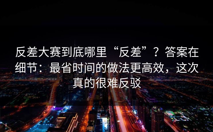 反差大赛到底哪里“反差”?答案在细节:最省时间的做法更高效,这次真的很难反驳