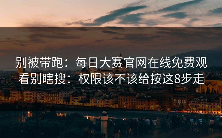 别被带跑：每日大赛官网在线免费观看别瞎搜：权限该不该给按这8步走