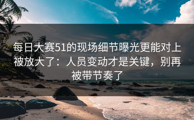每日大赛51的现场细节曝光更能对上被放大了：人员变动才是关键，别再被带节奏了