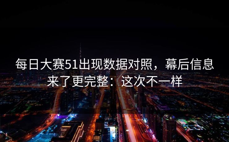 每日大赛51出现数据对照，幕后信息来了更完整：这次不一样