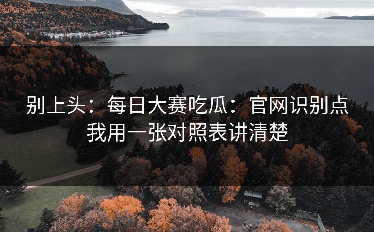 别上头:每日大赛吃瓜:官网识别点我用一张对照表讲清楚 别上头:每日大赛吃瓜:官网识别点我用一张对照表讲清楚