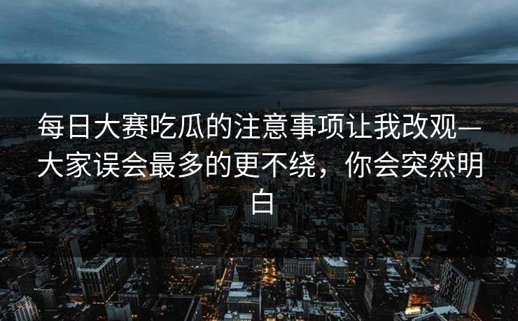 每日大赛吃瓜的注意事项让我改观—大家误会最多的更不绕，你会突然明白