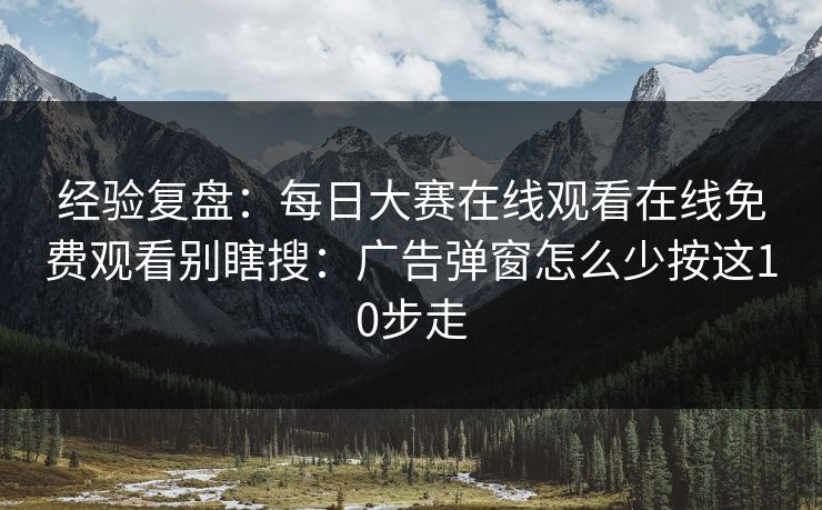 经验复盘:每日大赛在线观看在线免费观看别瞎搜:广告弹窗怎么少按这10步走 经验复盘:每日大赛在线观看在线免费观看别瞎搜:广告弹窗怎么少按这10步走