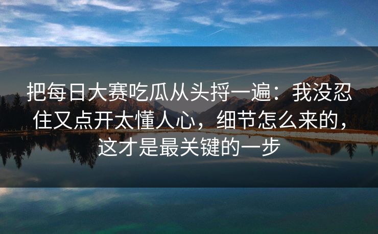 把每日大赛吃瓜从头捋一遍:我没忍住又点开太懂人心,细节怎么来的,这才是最关键的一步 把每日大赛吃瓜从头捋一遍:我没忍住又点开太懂人心,细节怎么来的,这才是最关键的一步