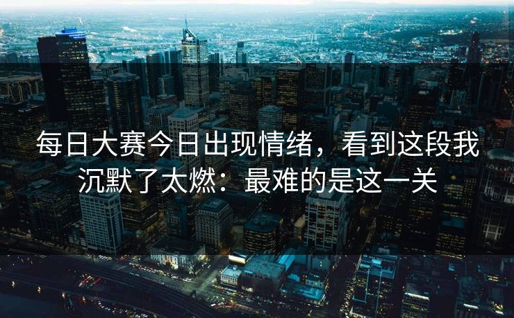 每日大赛今日出现情绪，看到这段我沉默了太燃：最难的是这一关