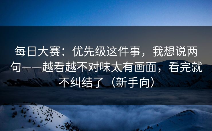 每日大赛：优先级这件事，我想说两句——越看越不对味太有画面，看完就不纠结了（新手向）