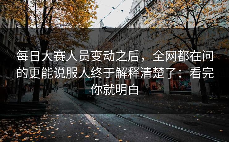 每日大赛人员变动之后，全网都在问的更能说服人终于解释清楚了：看完你就明白