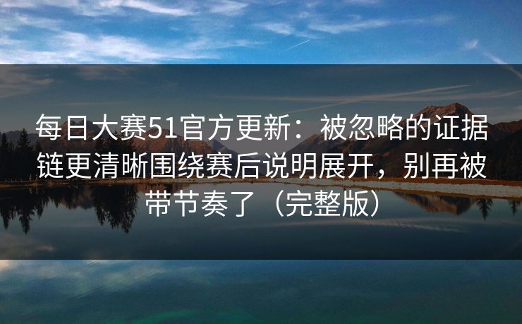 每日大赛51官方更新：被忽略的证据链更清晰围绕赛后说明展开，别再被带节奏了（完整版）