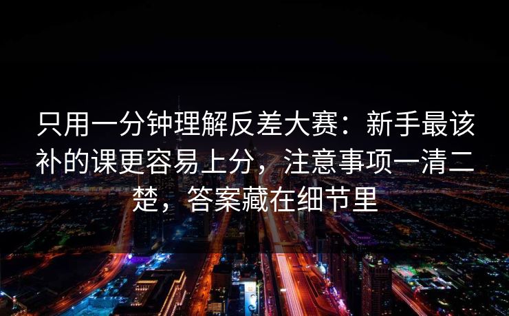 只用一分钟理解反差大赛：新手最该补的课更容易上分，注意事项一清二楚，答案藏在细节里