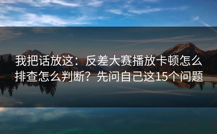 我把话放这：反差大赛播放卡顿怎么排查怎么判断？先问自己这15个问题