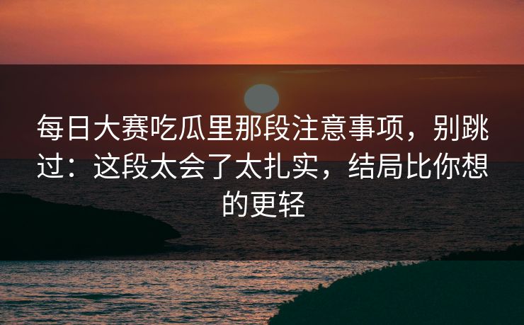 每日大赛吃瓜里那段注意事项，别跳过：这段太会了太扎实，结局比你想的更轻