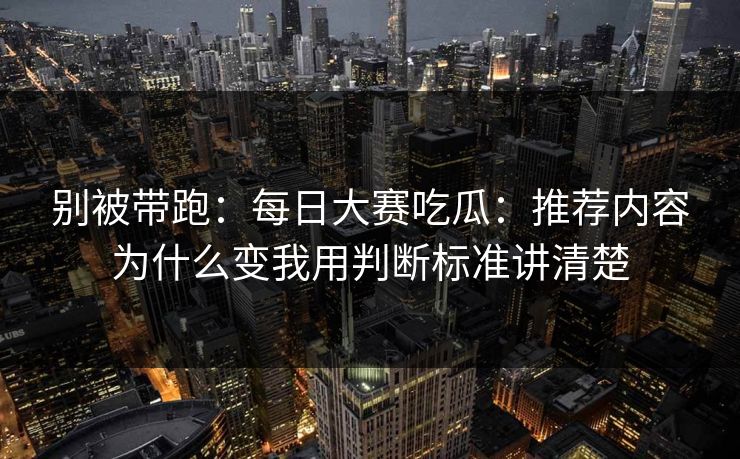 别被带跑：每日大赛吃瓜：推荐内容为什么变我用判断标准讲清楚