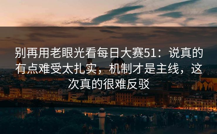 别再用老眼光看每日大赛51：说真的有点难受太扎实，机制才是主线，这次真的很难反驳
