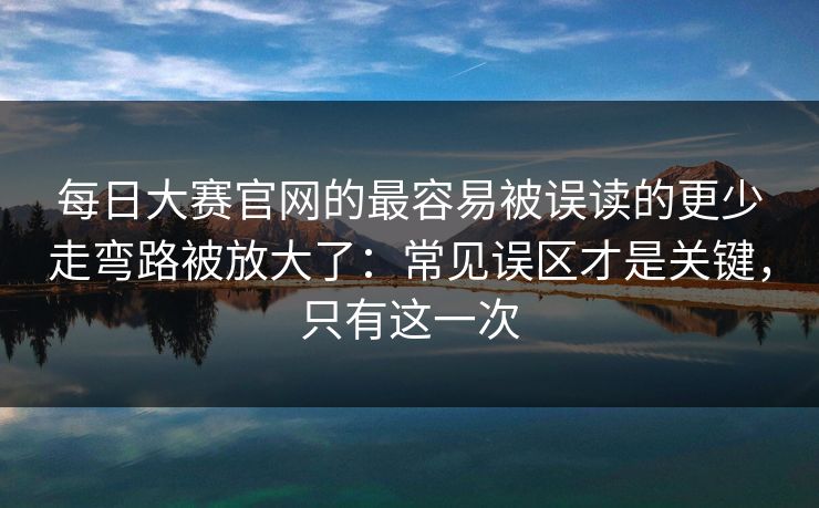 每日大赛官网的最容易被误读的更少走弯路被放大了：常见误区才是关键，只有这一次