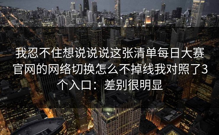 我忍不住想说说说这张清单每日大赛官网的网络切换怎么不掉线我对照了3个入口：差别很明显