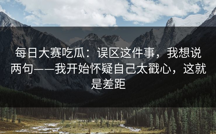 每日大赛吃瓜：误区这件事，我想说两句——我开始怀疑自己太戳心，这就是差距