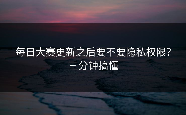 每日大赛更新之后要不要隐私权限?三分钟搞懂 每日大赛更新之后要不要隐私权限?三分钟搞懂