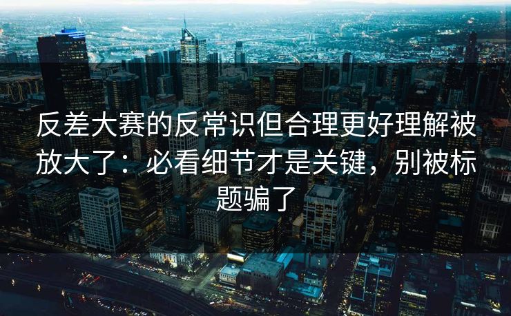 反差大赛的反常识但合理更好理解被放大了：必看细节才是关键，别被标题骗了