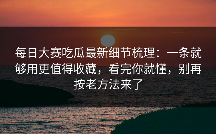 每日大赛吃瓜最新细节梳理：一条就够用更值得收藏，看完你就懂，别再按老方法来了