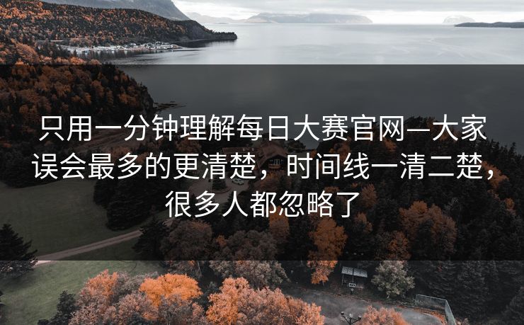 只用一分钟理解每日大赛官网—大家误会最多的更清楚，时间线一清二楚，很多人都忽略了