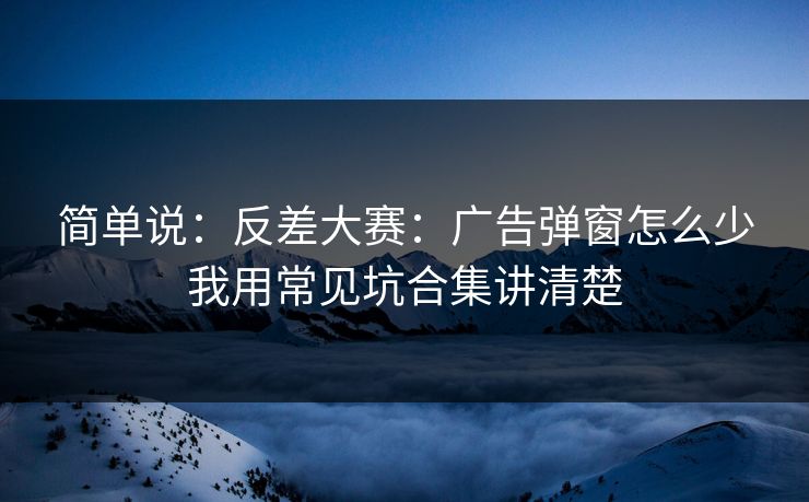 简单说：反差大赛：广告弹窗怎么少我用常见坑合集讲清楚