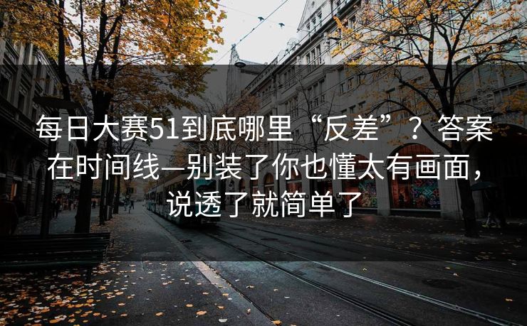 每日大赛51到底哪里“反差”？答案在时间线—别装了你也懂太有画面，说透了就简单了