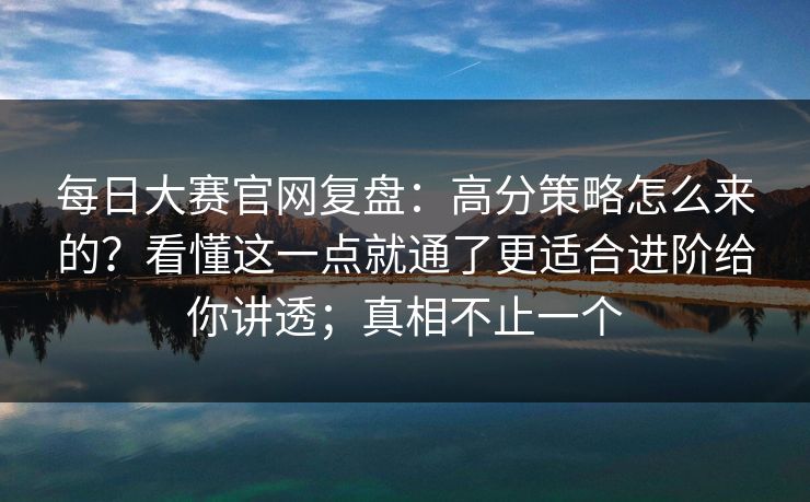 每日大赛官网复盘：高分策略怎么来的？看懂这一点就通了更适合进阶给你讲透；真相不止一个