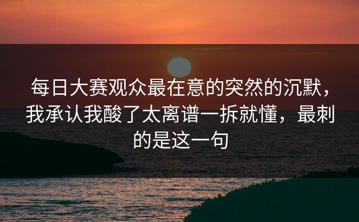 每日大赛观众最在意的突然的沉默，我承认我酸了太离谱一拆就懂，最刺的是这一句