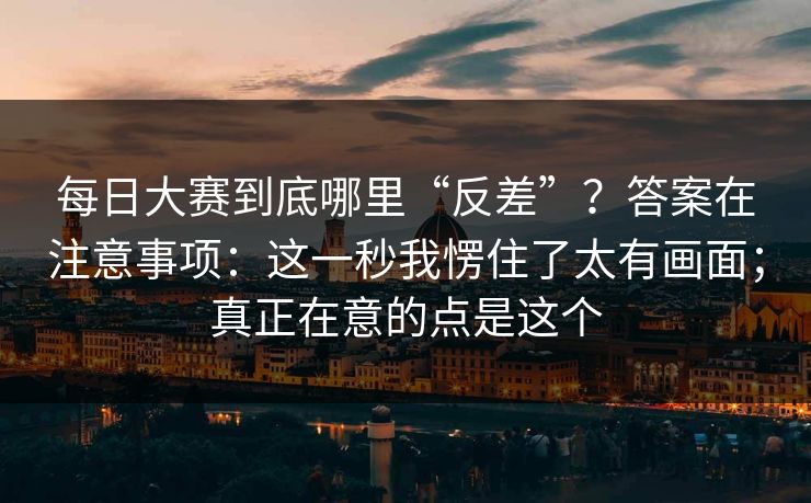 每日大赛到底哪里“反差”？答案在注意事项：这一秒我愣住了太有画面；真正在意的点是这个