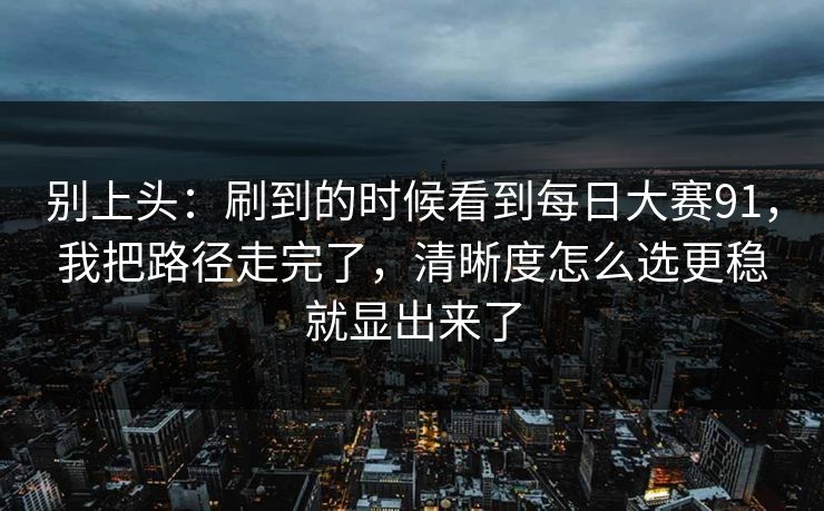 别上头：刷到的时候看到每日大赛91，我把路径走完了，清晰度怎么选更稳就显出来了