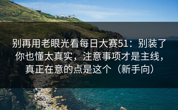别再用老眼光看每日大赛51：别装了你也懂太真实，注意事项才是主线，真正在意的点是这个（新手向）