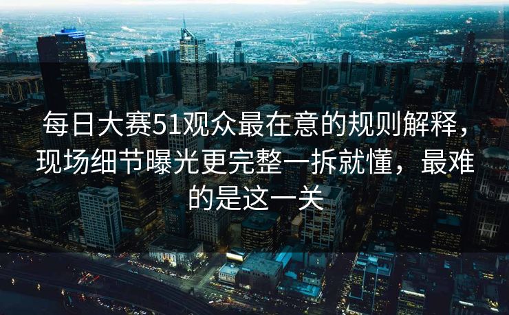 每日大赛51观众最在意的规则解释,现场细节曝光更完整一拆就懂,最难的是这一关 每日大赛51观众最在意的规则解释,现场细节曝光更完整一拆就懂,最难的是这一关
