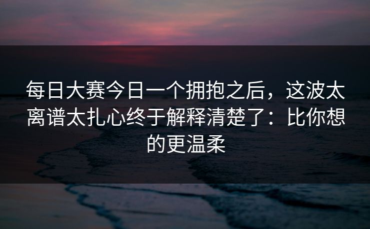 每日大赛今日一个拥抱之后,这波太离谱太扎心终于解释清楚了:比你想的更温柔 每日大赛今日一个拥抱之后,这波太离谱太扎心终于解释清楚了:比你想的更温柔