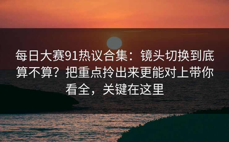 每日大赛91热议合集:镜头切换到底算不算?把重点拎出来更能对上带你看全,关键在这里 每日大赛91热议合集:镜头切换到底算不算?把重点拎出来更能对上带你看全,关键在这里