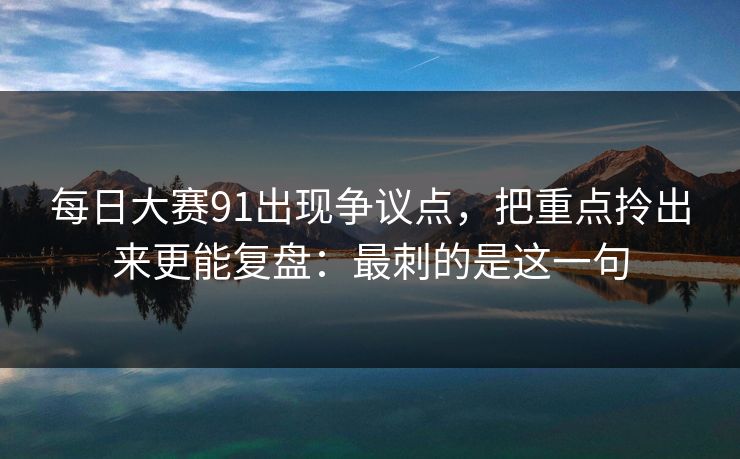 每日大赛91出现争议点,把重点拎出来更能复盘:最刺的是这一句 每日大赛91出现争议点,把重点拎出来更能复盘:最刺的是这一句