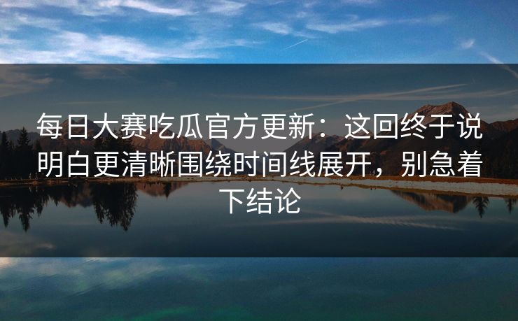 每日大赛吃瓜官方更新:这回终于说明白更清晰围绕时间线展开,别急着下结论 每日大赛吃瓜官方更新:这回终于说明白更清晰围绕时间线展开,别急着下结论
